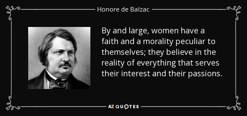 By and large, women have a faith and a morality peculiar to themselves; they believe in the reality of everything that serves their interest and their passions. - Honore de Balzac