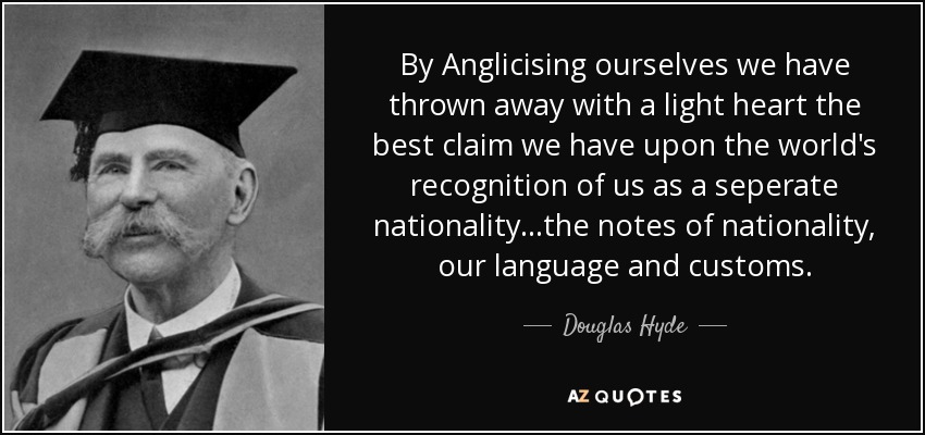 By Anglicising ourselves we have thrown away with a light heart the best claim we have upon the world's recognition of us as a seperate nationality...the notes of nationality, our language and customs. - Douglas Hyde