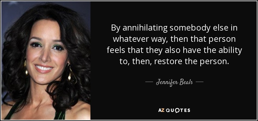 By annihilating somebody else in whatever way, then that person feels that they also have the ability to, then, restore the person. - Jennifer Beals