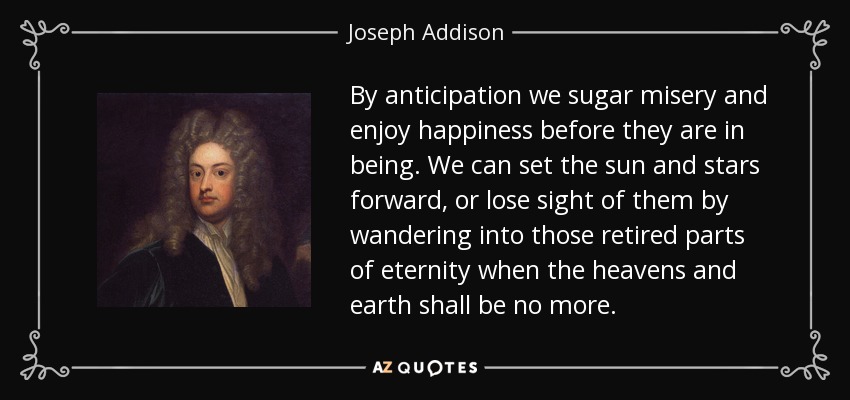 By anticipation we sugar misery and enjoy happiness before they are in being. We can set the sun and stars forward, or lose sight of them by wandering into those retired parts of eternity when the heavens and earth shall be no more. - Joseph Addison