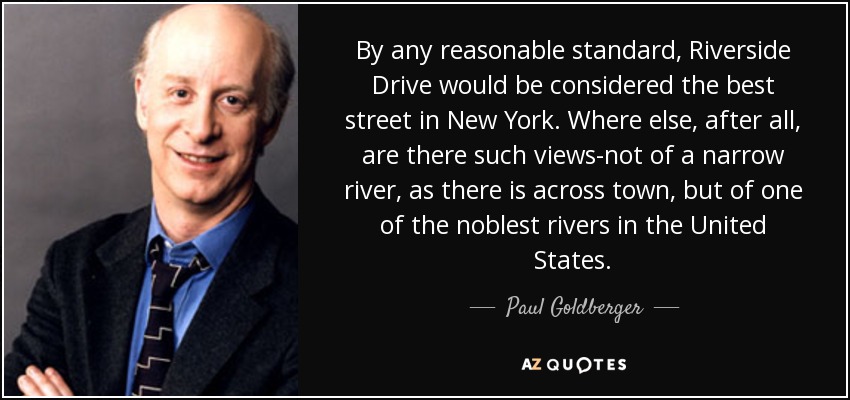 By any reasonable standard, Riverside Drive would be considered the best street in New York. Where else, after all, are there such views-not of a narrow river, as there is across town, but of one of the noblest rivers in the United States. - Paul Goldberger