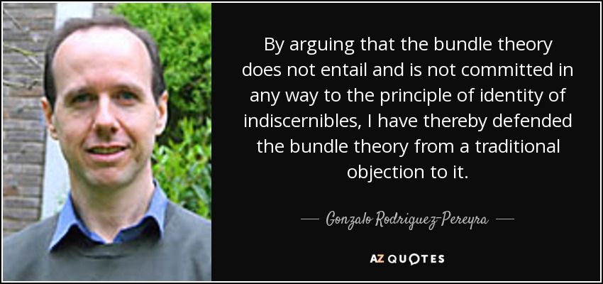 By arguing that the bundle theory does not entail and is not committed in any way to the principle of identity of indiscernibles, I have thereby defended the bundle theory from a traditional objection to it. - Gonzalo Rodriguez-Pereyra