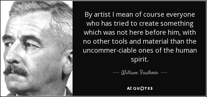 By artist I mean of course everyone who has tried to create something which was not here before him, with no other tools and material than the uncommer-ciable ones of the human spirit. - William Faulkner