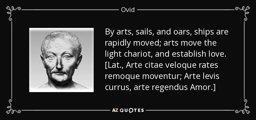 By arts, sails, and oars, ships are rapidly moved; arts move the light chariot, and establish love. [Lat., Arte citae veloque rates remoque moventur; Arte levis currus, arte regendus Amor.] - Ovid