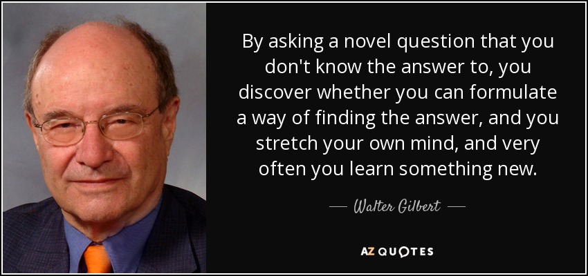 By asking a novel question that you don't know the answer to, you discover whether you can formulate a way of finding the answer, and you stretch your own mind, and very often you learn something new. - Walter Gilbert