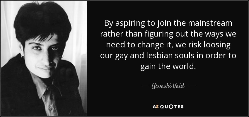 By aspiring to join the mainstream rather than figuring out the ways we need to change it, we risk loosing our gay and lesbian souls in order to gain the world. - Urvashi Vaid