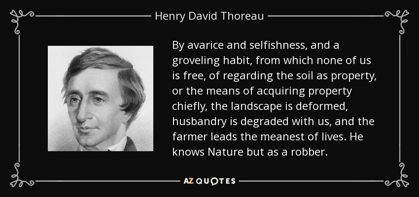 By avarice and selfishness, and a groveling habit, from which none of us is free, of regarding the soil as property, or the means of acquiring property chiefly, the landscape is deformed, husbandry is degraded with us, and the farmer leads the meanest of lives. He knows Nature but as a robber. - Henry David Thoreau