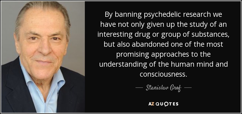 By banning psychedelic research we have not only given up the study of an interesting drug or group of substances, but also abandoned one of the most promising approaches to the understanding of the human mind and consciousness. - Stanislav Grof