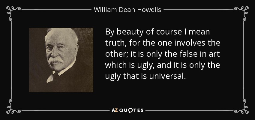 By beauty of course I mean truth, for the one involves the other; it is only the false in art which is ugly, and it is only the ugly that is universal. - William Dean Howells