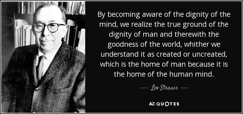 By becoming aware of the dignity of the mind, we realize the true ground of the dignity of man and therewith the goodness of the world, whither we understand it as created or uncreated, which is the home of man because it is the home of the human mind. - Leo Strauss
