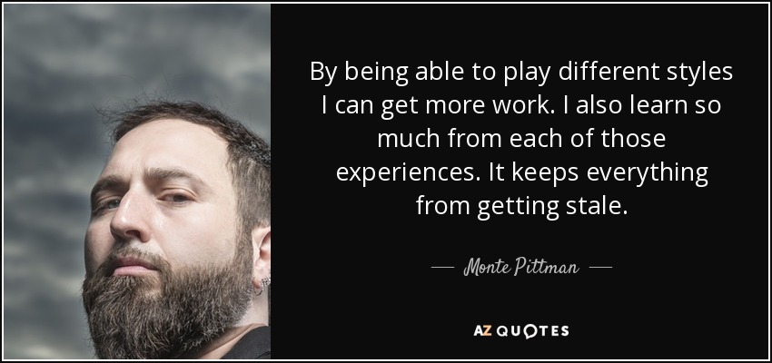 By being able to play different styles I can get more work. I also learn so much from each of those experiences. It keeps everything from getting stale. - Monte Pittman