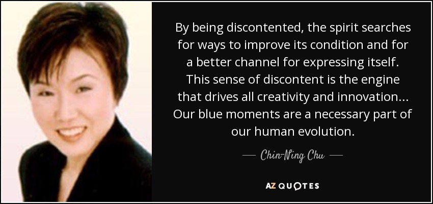 By being discontented, the spirit searches for ways to improve its condition and for a better channel for expressing itself. This sense of discontent is the engine that drives all creativity and innovation... Our blue moments are a necessary part of our human evolution. - Chin-Ning Chu