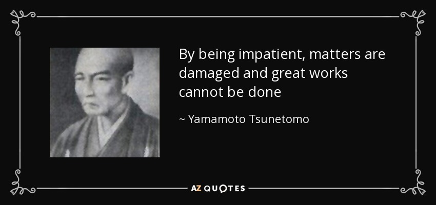 By being impatient, matters are damaged and great works cannot be done - Yamamoto Tsunetomo