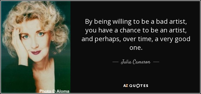 By being willing to be a bad artist, you have a chance to be an artist, and perhaps, over time, a very good one. - Julia Cameron