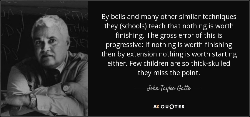 By bells and many other similar techniques they (schools) teach that nothing is worth finishing. The gross error of this is progressive: if nothing is worth finishing then by extension nothing is worth starting either. Few children are so thick-skulled they miss the point. - John Taylor Gatto