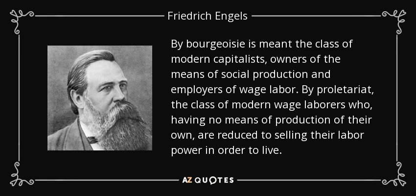 By bourgeoisie is meant the class of modern capitalists, owners of the means of social production and employers of wage labor. By proletariat, the class of modern wage laborers who, having no means of production of their own, are reduced to selling their labor power in order to live. - Friedrich Engels