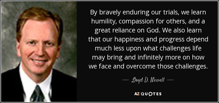 By bravely enduring our trials, we learn humility, compassion for others, and a great reliance on God. We also learn that our happiness and progress depend much less upon what challenges life may bring and infinitely more on how we face and overcome those challenges. - Lloyd D. Newell