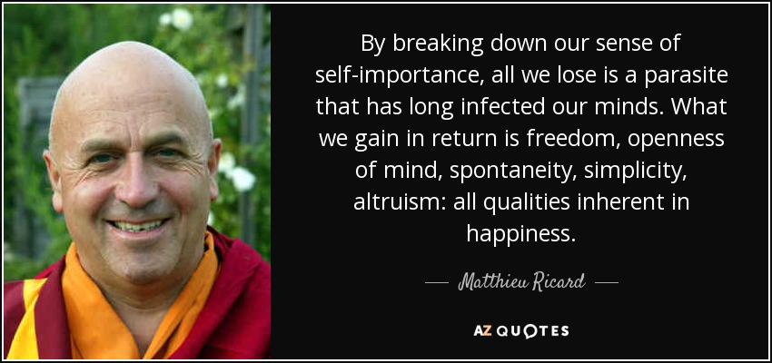 By breaking down our sense of self-importance, all we lose is a parasite that has long infected our minds. What we gain in return is freedom, openness of mind, spontaneity, simplicity, altruism: all qualities inherent in happiness. - Matthieu Ricard