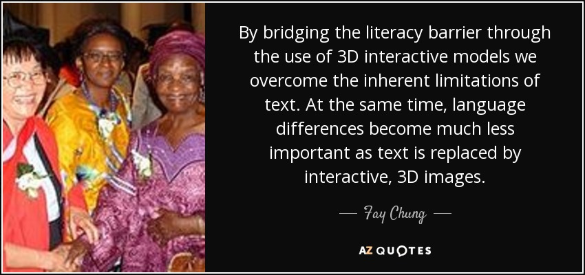 By bridging the literacy barrier through the use of 3D interactive models we overcome the inherent limitations of text. At the same time, language differences become much less important as text is replaced by interactive, 3D images. - Fay Chung