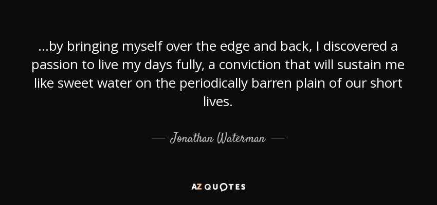 ...by bringing myself over the edge and back, I discovered a passion to live my days fully, a conviction that will sustain me like sweet water on the periodically barren plain of our short lives. - Jonathan Waterman