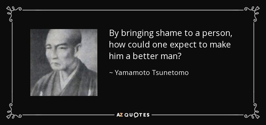 By bringing shame to a person, how could one expect to make him a better man? - Yamamoto Tsunetomo