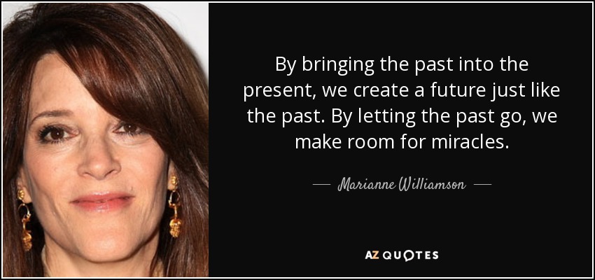 By bringing the past into the present, we create a future just like the past. By letting the past go, we make room for miracles. - Marianne Williamson