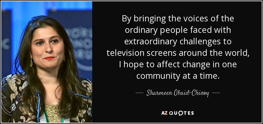 By bringing the voices of the ordinary people faced with extraordinary challenges to television screens around the world, I hope to affect change in one community at a time. - Sharmeen Obaid-Chinoy