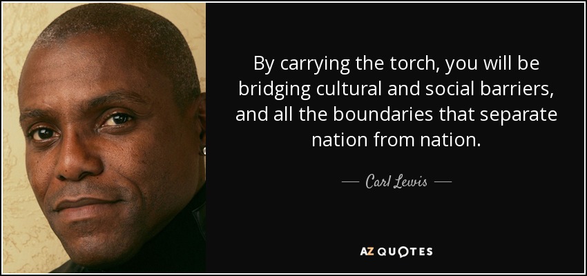 By carrying the torch, you will be bridging cultural and social barriers, and all the boundaries that separate nation from nation. - Carl Lewis