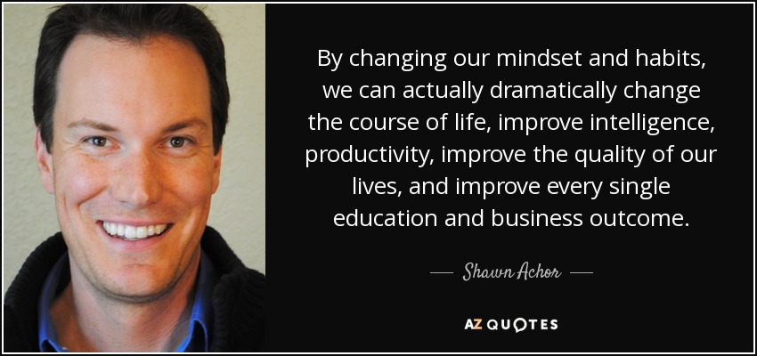 By changing our mindset and habits, we can actually dramatically change the course of life, improve intelligence, productivity, improve the quality of our lives, and improve every single education and business outcome. - Shawn Achor
