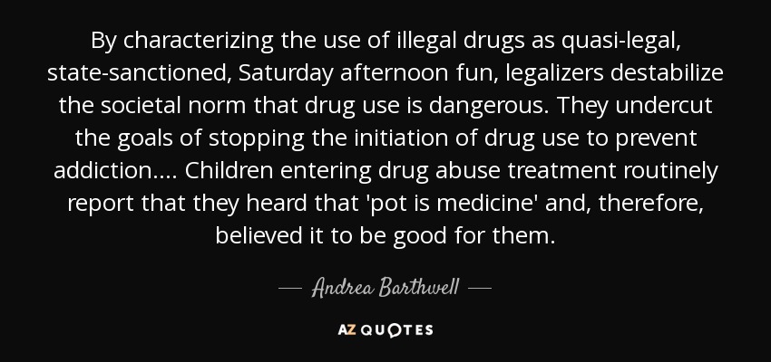 By characterizing the use of illegal drugs as quasi-legal, state-sanctioned, Saturday afternoon fun, legalizers destabilize the societal norm that drug use is dangerous. They undercut the goals of stopping the initiation of drug use to prevent addiction.... Children entering drug abuse treatment routinely report that they heard that 'pot is medicine' and, therefore, believed it to be good for them. - Andrea Barthwell