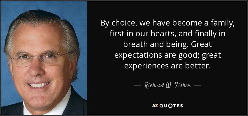 By choice, we have become a family, first in our hearts, and finally in breath and being. Great expectations are good; great experiences are better. - Richard W. Fisher