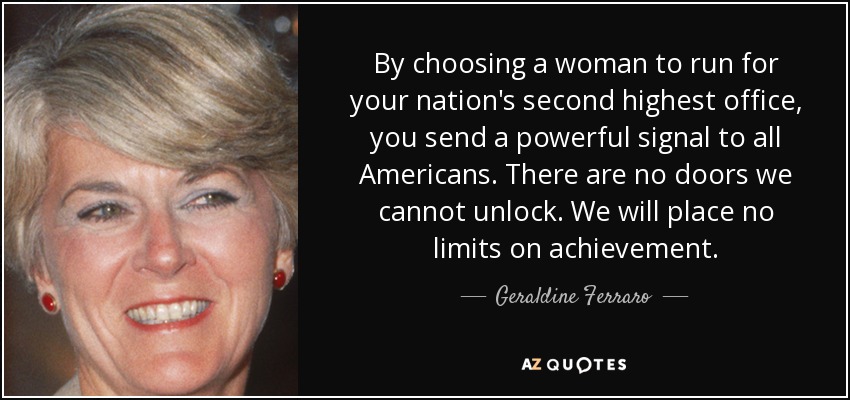 By choosing a woman to run for your nation's second highest office, you send a powerful signal to all Americans. There are no doors we cannot unlock. We will place no limits on achievement. - Geraldine Ferraro