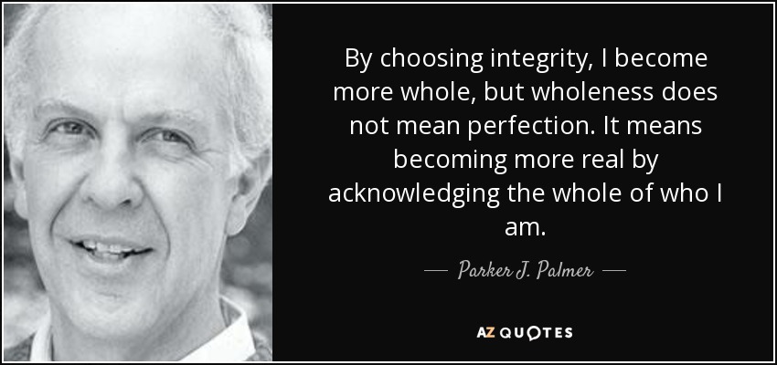 By choosing integrity, I become more whole, but wholeness does not mean perfection. It means becoming more real by acknowledging the whole of who I am. - Parker J. Palmer