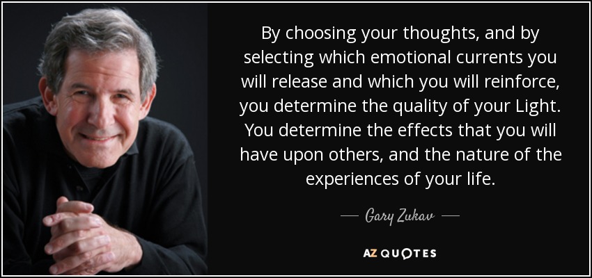 By choosing your thoughts, and by selecting which emotional currents you will release and which you will reinforce, you determine the quality of your Light. You determine the effects that you will have upon others, and the nature of the experiences of your life. - Gary Zukav