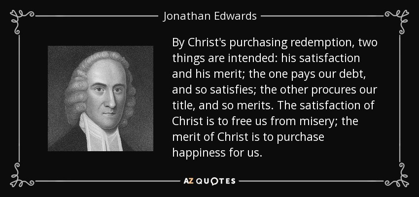 By Christ's purchasing redemption, two things are intended: his satisfaction and his merit; the one pays our debt, and so satisfies; the other procures our title, and so merits. The satisfaction of Christ is to free us from misery; the merit of Christ is to purchase happiness for us. - Jonathan Edwards