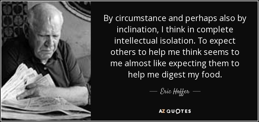By circumstance and perhaps also by inclination, I think in complete intellectual isolation. To expect others to help me think seems to me almost like expecting them to help me digest my food. - Eric Hoffer
