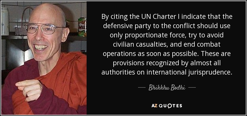 By citing the UN Charter I indicate that the defensive party to the conflict should use only proportionate force, try to avoid civilian casualties, and end combat operations as soon as possible. These are provisions recognized by almost all authorities on international jurisprudence. - Bhikkhu Bodhi