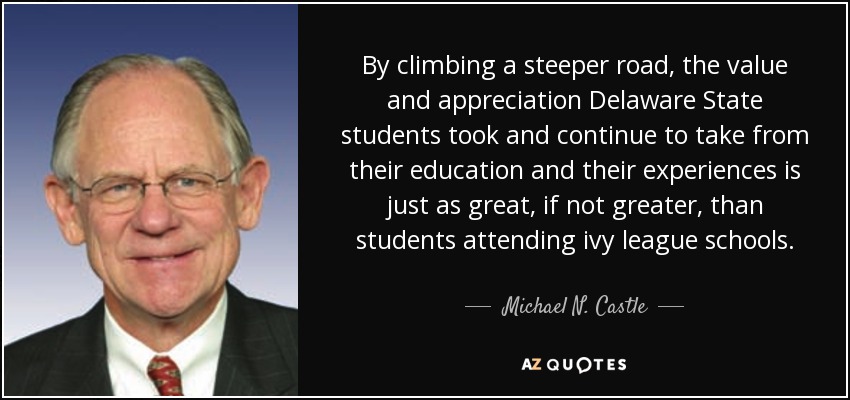 By climbing a steeper road, the value and appreciation Delaware State students took and continue to take from their education and their experiences is just as great, if not greater, than students attending ivy league schools. - Michael N. Castle