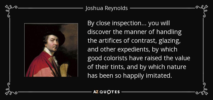 By close inspection... you will discover the manner of handling the artifices of contrast, glazing, and other expedients, by which good colorists have raised the value of their tints, and by which nature has been so happily imitated. - Joshua Reynolds