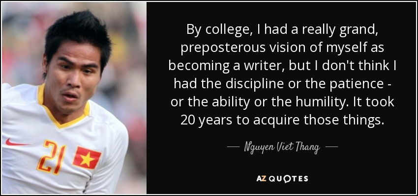 By college, I had a really grand, preposterous vision of myself as becoming a writer, but I don't think I had the discipline or the patience - or the ability or the humility. It took 20 years to acquire those things. - Nguyen Viet Thang