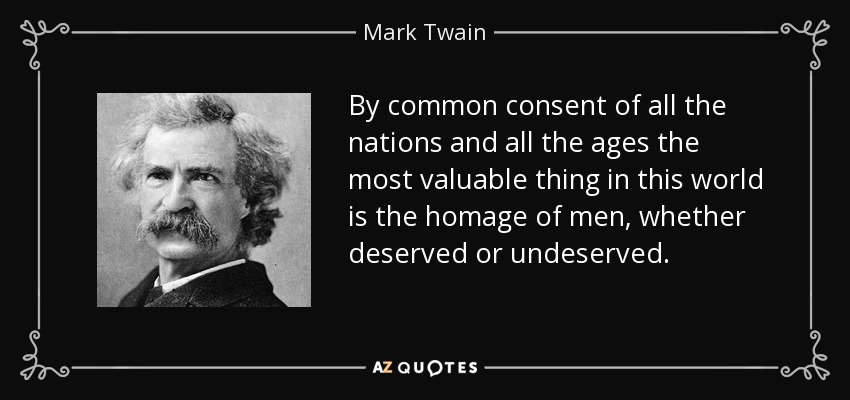 By common consent of all the nations and all the ages the most valuable thing in this world is the homage of men, whether deserved or undeserved. - Mark Twain