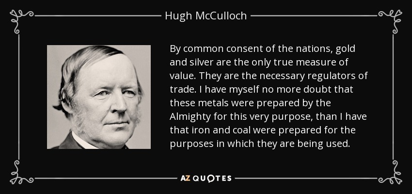By common consent of the nations, gold and silver are the only true measure of value. They are the necessary regulators of trade. I have myself no more doubt that these metals were prepared by the Almighty for this very purpose, than I have that iron and coal were prepared for the purposes in which they are being used. - Hugh McCulloch