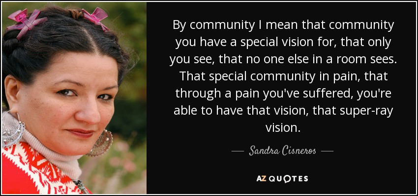 By community I mean that community you have a special vision for, that only you see, that no one else in a room sees. That special community in pain, that through a pain you've suffered, you're able to have that vision, that super-ray vision. - Sandra Cisneros