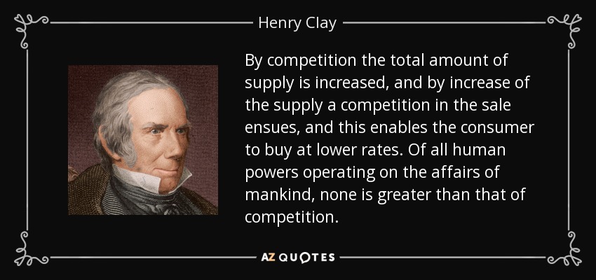 By competition the total amount of supply is increased, and by increase of the supply a competition in the sale ensues, and this enables the consumer to buy at lower rates. Of all human powers operating on the affairs of mankind, none is greater than that of competition. - Henry Clay