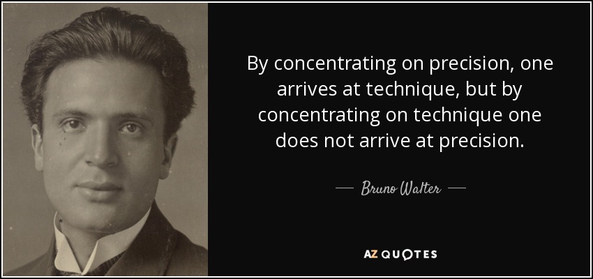 By concentrating on precision, one arrives at technique, but by concentrating on technique one does not arrive at precision. - Bruno Walter