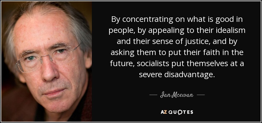 By concentrating on what is good in people, by appealing to their idealism and their sense of justice, and by asking them to put their faith in the future, socialists put themselves at a severe disadvantage. - Ian Mcewan