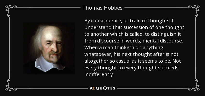 By consequence, or train of thoughts, I understand that succession of one thought to another which is called, to distinguish it from discourse in words, mental discourse. When a man thinketh on anything whatsoever, his next thought after is not altogether so casual as it seems to be. Not every thought to every thought succeeds indifferently. - Thomas Hobbes