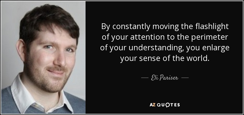 By constantly moving the flashlight of your attention to the perimeter of your understanding, you enlarge your sense of the world. - Eli Pariser