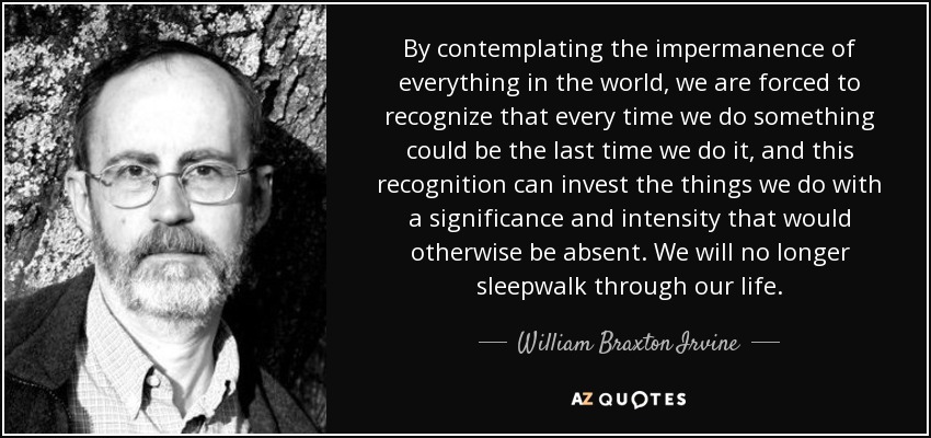 By contemplating the impermanence of everything in the world, we are forced to recognize that every time we do something could be the last time we do it, and this recognition can invest the things we do with a significance and intensity that would otherwise be absent. We will no longer sleepwalk through our life. - William Braxton Irvine