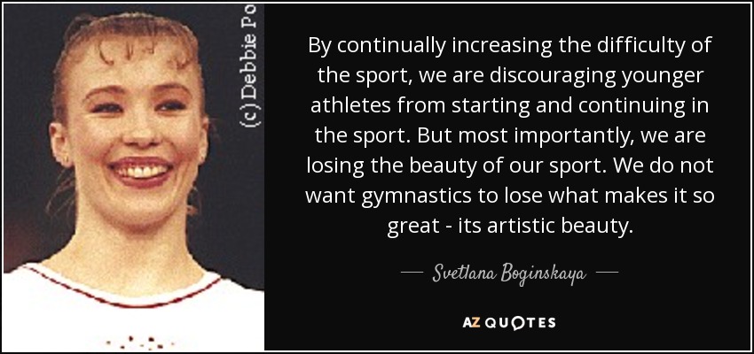 By continually increasing the difficulty of the sport, we are discouraging younger athletes from starting and continuing in the sport. But most importantly, we are losing the beauty of our sport. We do not want gymnastics to lose what makes it so great - its artistic beauty. - Svetlana Boginskaya
